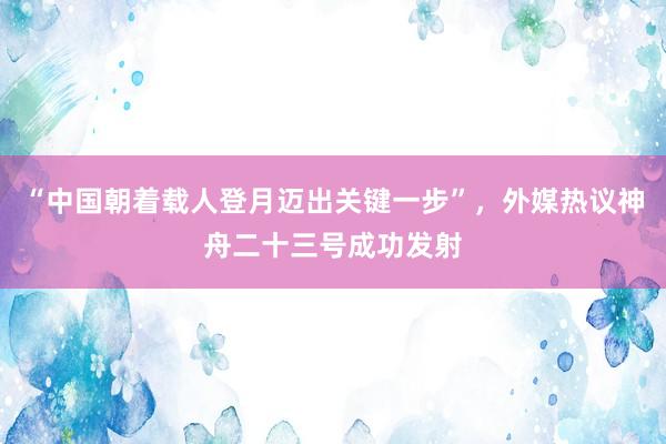 “中国朝着载人登月迈出关键一步”，外媒热议神舟二十三号成功发射