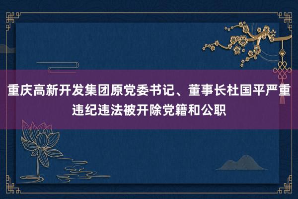 重庆高新开发集团原党委书记、董事长杜国平严重违纪违法被开除党籍和公职