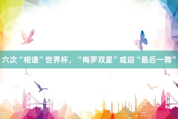 六次“相逢”世界杯，“梅罗双星”或迎“最后一舞”