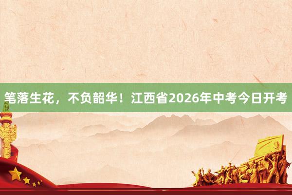 笔落生花，不负韶华！江西省2026年中考今日开考