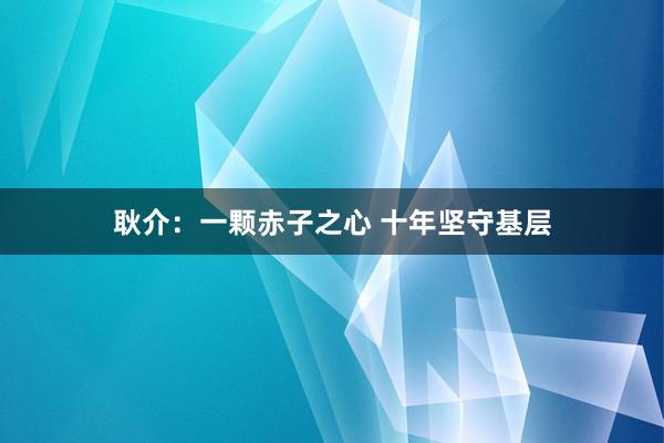 耿介：一颗赤子之心 十年坚守基层