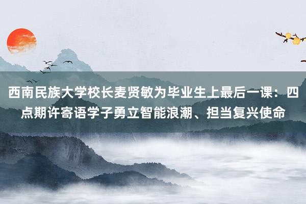 西南民族大学校长麦贤敏为毕业生上最后一课：四点期许寄语学子勇立智能浪潮、担当复兴使命