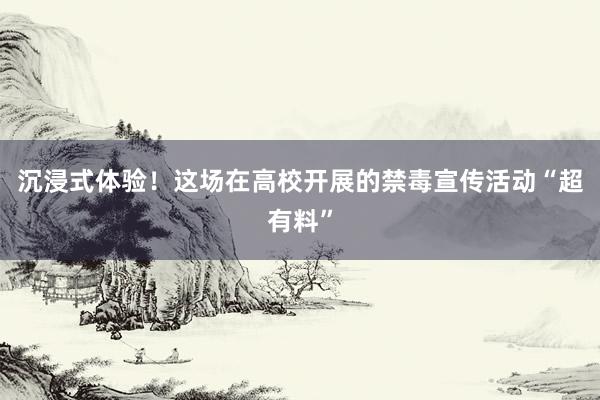 沉浸式体验！这场在高校开展的禁毒宣传活动“超有料”