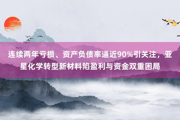 连续两年亏损、资产负债率逼近90%引关注，亚星化学转型新材料陷盈利与资金双重困局