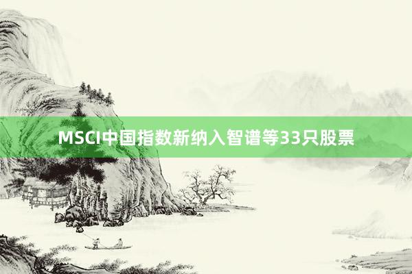 MSCI中国指数新纳入智谱等33只股票