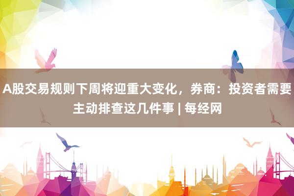 A股交易规则下周将迎重大变化，券商：投资者需要主动排查这几件事 | 每经网