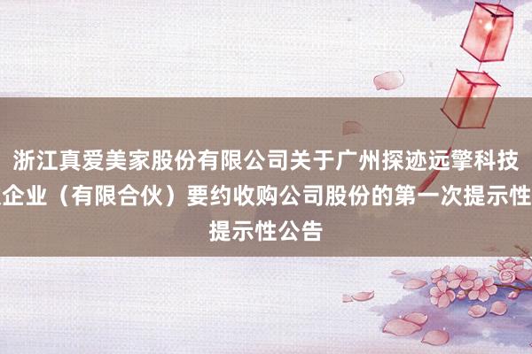 浙江真爱美家股份有限公司关于广州探迹远擎科技合伙企业（有限合伙）要约收购公司股份的第一次提示性公告