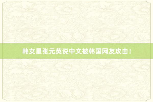 韩女星张元英说中文被韩国网友攻击！
