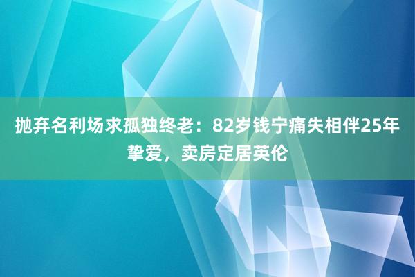 抛弃名利场求孤独终老：82岁钱宁痛失相伴25年挚爱，卖房定居英伦