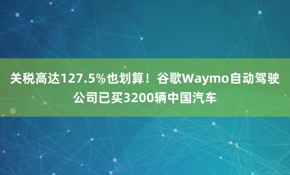 关税高达127.5%也划算！谷歌Waymo自动驾驶公司已买3200辆中国汽车