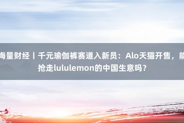 海量财经丨千元瑜伽裤赛道入新员：Alo天猫开售，能抢走lululemon的中国生意吗？