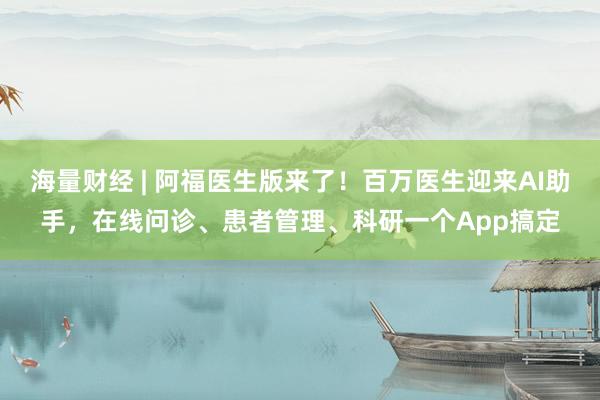 海量财经 | 阿福医生版来了！百万医生迎来AI助手，在线问诊、患者管理、科研一个App搞定