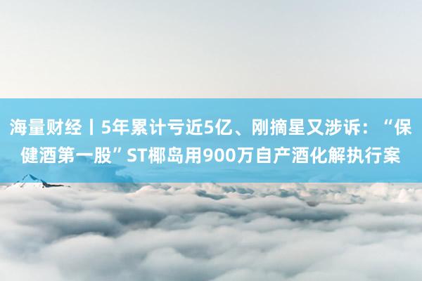 海量财经丨5年累计亏近5亿、刚摘星又涉诉：“保健酒第一股”ST椰岛用900万自产酒化解执行案