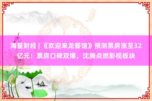 海量财经 | 《欢迎来龙餐馆》预测票房涨至32亿元：票房口碑双爆，沈腾点燃影视板块