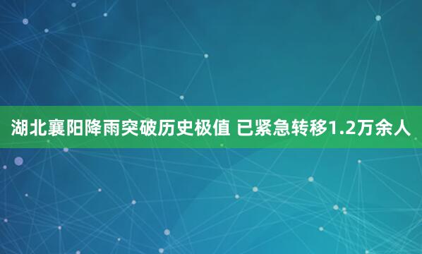 湖北襄阳降雨突破历史极值 已紧急转移1.2万余人