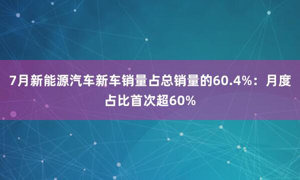 7月新能源汽车新车销量占总销量的60.4%：月度占比首次超60%