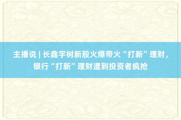 主播说 | 长鑫宇树新股火爆带火“打新”理财，银行“打新”理财遭到投资者疯抢