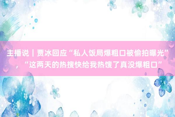 主播说｜贾冰回应“私人饭局爆粗口被偷拍曝光” ，“这两天的热搜快给我热馊了真没爆粗口”