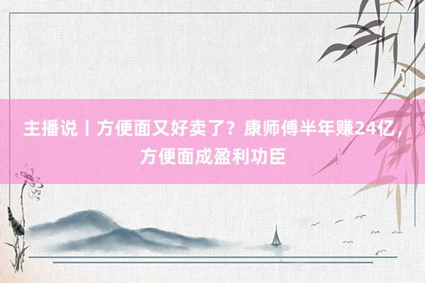 主播说丨方便面又好卖了？康师傅半年赚24亿，方便面成盈利功臣