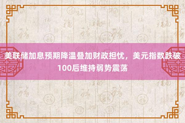 美联储加息预期降温叠加财政担忧，美元指数跌破100后维持弱势震荡