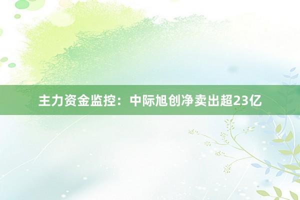 主力资金监控：中际旭创净卖出超23亿