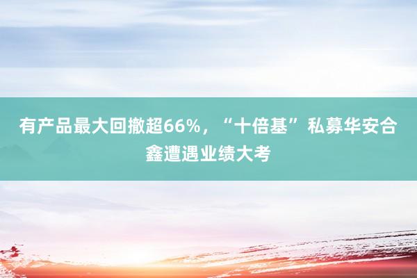 有产品最大回撤超66%，“十倍基” 私募华安合鑫遭遇业绩大考