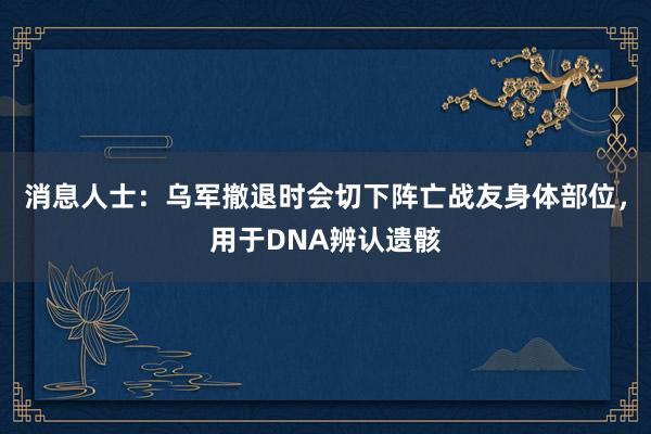 消息人士：乌军撤退时会切下阵亡战友身体部位，用于DNA辨认遗骸