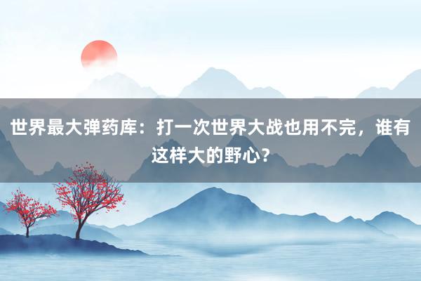 世界最大弹药库：打一次世界大战也用不完，谁有这样大的野心？