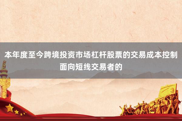 本年度至今跨境投资市场杠杆股票的交易成本控制面向短线交易者的