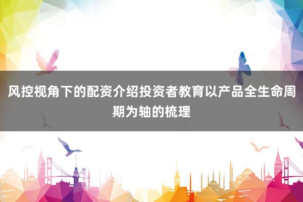 风控视角下的配资介绍投资者教育以产品全生命周期为轴的梳理