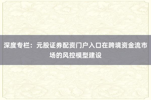 深度专栏：元股证券配资门户入口在跨境资金流市场的风控模型建设