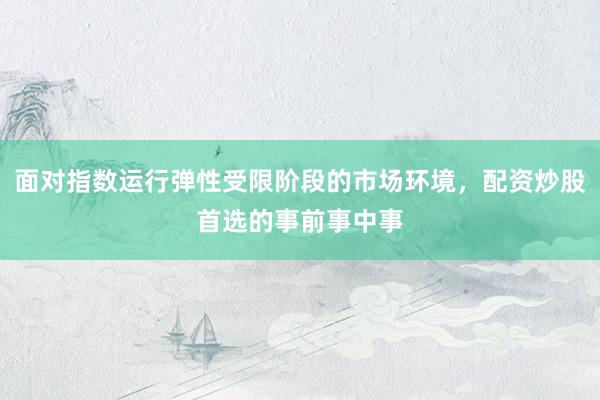 面对指数运行弹性受限阶段的市场环境，配资炒股首选的事前事中事
