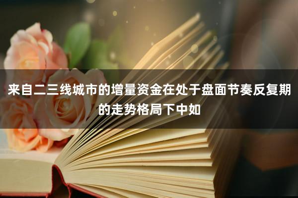 来自二三线城市的增量资金在处于盘面节奏反复期的走势格局下中如