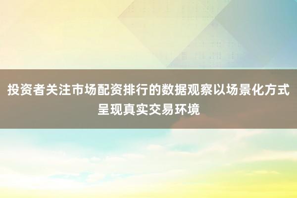 投资者关注市场配资排行的数据观察以场景化方式呈现真实交易环境