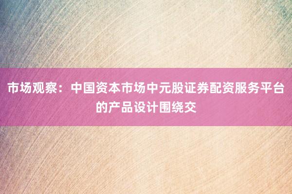 市场观察：中国资本市场中元股证券配资服务平台的产品设计围绕交