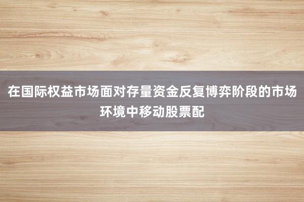 在国际权益市场面对存量资金反复博弈阶段的市场环境中移动股票配