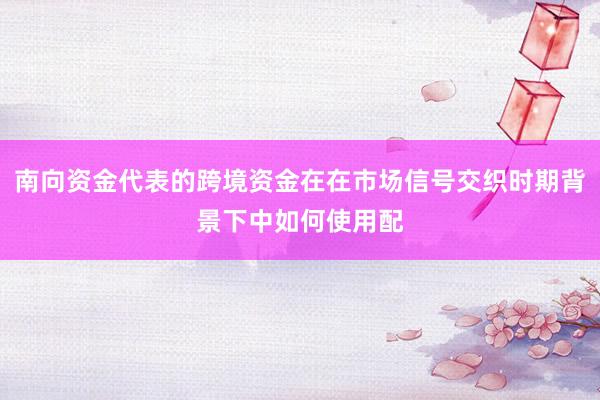 南向资金代表的跨境资金在在市场信号交织时期背景下中如何使用配