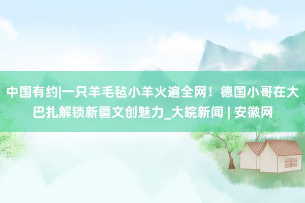 中国有约|一只羊毛毡小羊火遍全网！德国小哥在大巴扎解锁新疆文创魅力_大皖新闻 | 安徽网