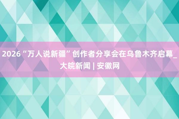 2026“万人说新疆”创作者分享会在乌鲁木齐启幕_大皖新闻 | 安徽网