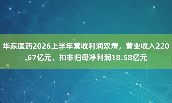 华东医药2026上半年营收利润双增，营业收入220.67亿元，扣非归母净利润18.58亿元