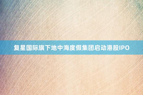 复星国际旗下地中海度假集团启动港股IPO