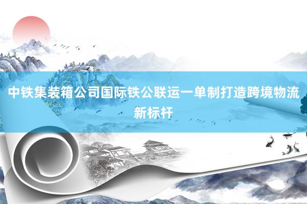 中铁集装箱公司国际铁公联运一单制打造跨境物流新标杆