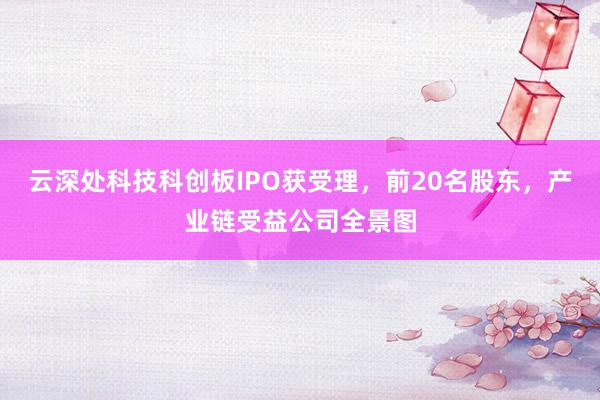 云深处科技科创板IPO获受理，前20名股东，产业链受益公司全景图