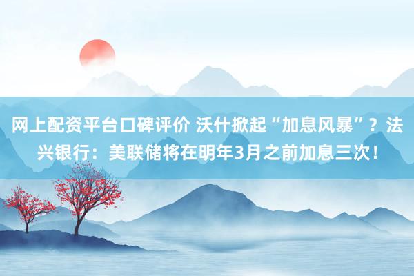 网上配资平台口碑评价 沃什掀起“加息风暴”？法兴银行：美联储将在明年3月之前加息三次！