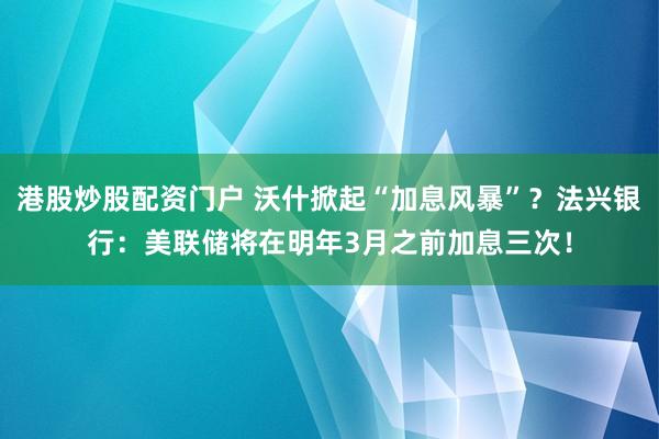 港股炒股配资门户 沃什掀起“加息风暴”？法兴银行：美联储将在明年3月之前加息三次！