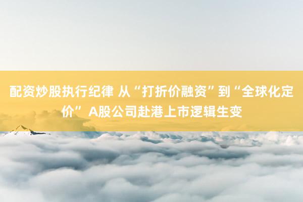配资炒股执行纪律 从“打折价融资”到“全球化定价” A股公司赴港上市逻辑生变