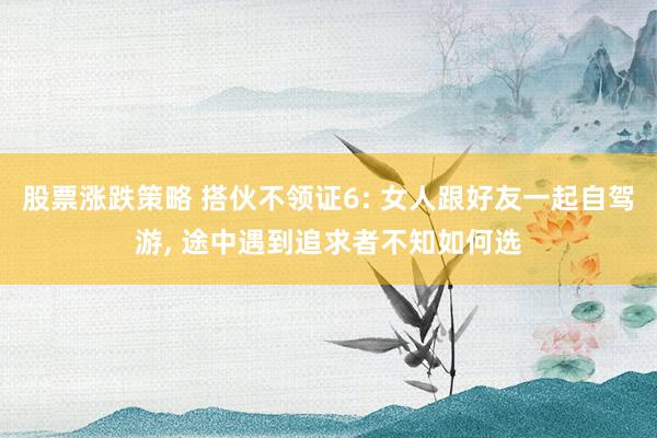 股票涨跌策略 搭伙不领证6: 女人跟好友一起自驾游, 途中遇到追求者不知如何选