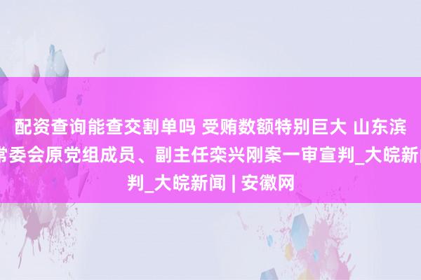 配资查询能查交割单吗 受贿数额特别巨大 山东滨州市人大常委会原党组成员、副主任栾兴刚案一审宣判_大皖新闻 | 安徽网