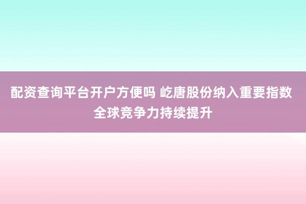 配资查询平台开户方便吗 屹唐股份纳入重要指数 全球竞争力持续提升