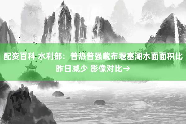 配资百科 水利部：普热普强藏布堰塞湖水面面积比昨日减少 影像对比→